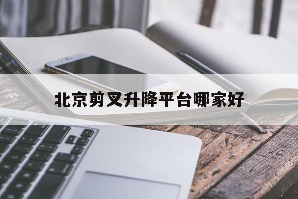 北京剪叉升降平台哪家好（北京剪叉升降平台哪家好用）