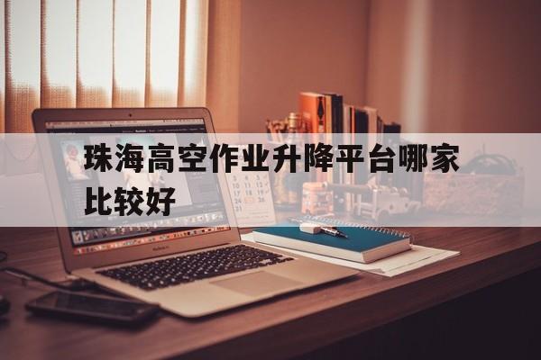 珠海高空作业升降平台哪家比较好（珠海高空作业证在哪里办）