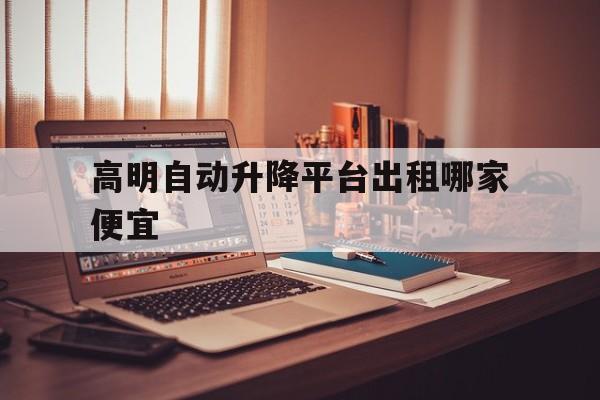 高明自动升降平台出租哪家便宜（12米升降平台租多少钱一天）