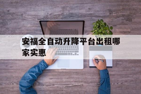安福全自动升降平台出租哪家实惠（升降平台租赁联系方式）