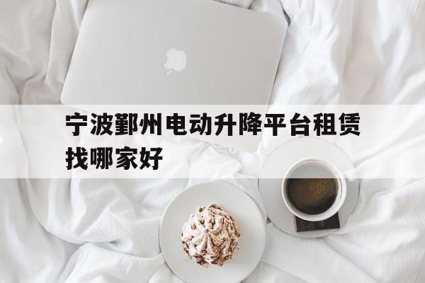 宁波鄞州电动升降平台租赁找哪家好（宁波北仑好还是鄞州好）