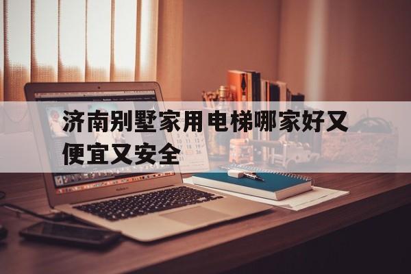 济南别墅家用电梯哪家好又便宜又安全（济南卖电梯的地方）