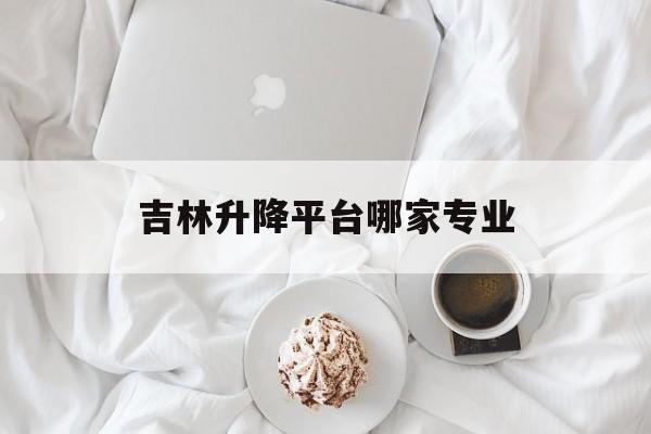 吉林升降平台哪家专业（吉林长春升降机厂家）