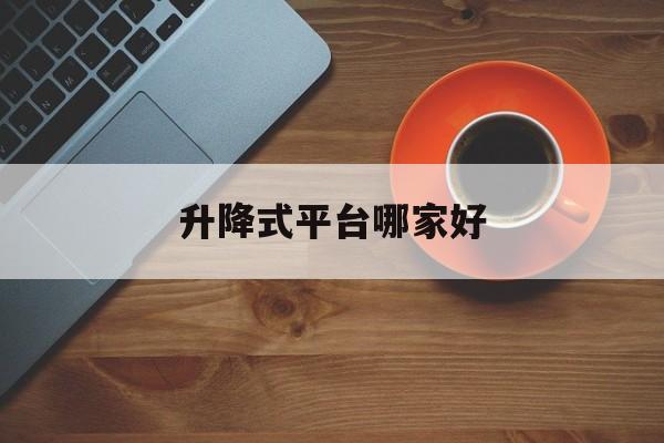 升降式平台哪家好（升降平台哪种好用）