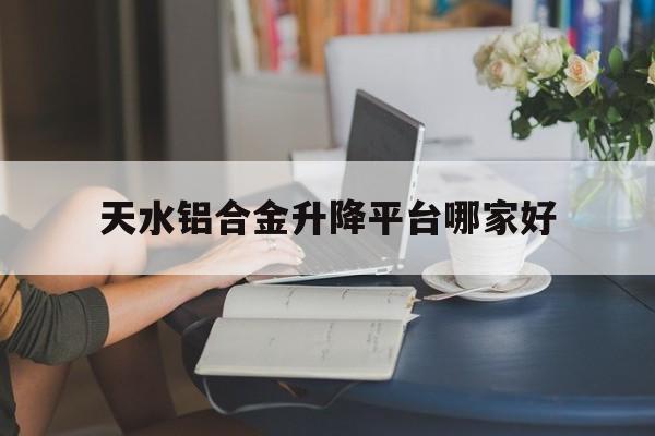 天水铝合金升降平台哪家好（天水旅游住哪里方便）