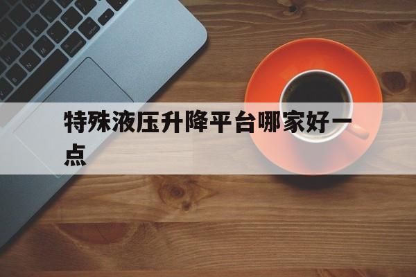 特殊液压升降平台哪家好一点（液压式升降平台是不是特种设备）
