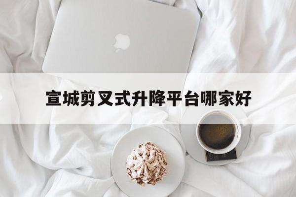 宣城剪叉式升降平台哪家好（宣城的红灯在什么地方）