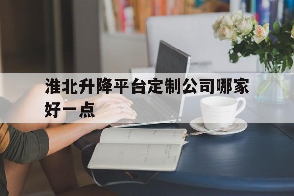 淮北升降平台定制公司哪家好一点（安徽升升建设工程有限公司淮北分公司）
