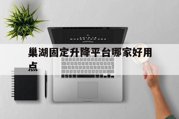 巢湖固定升降平台哪家好用点（巢湖市定位）