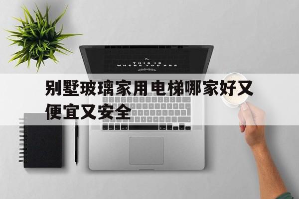 别墅玻璃家用电梯哪家好又便宜又安全（别墅玻璃家用电梯哪家好又便宜又安全的）